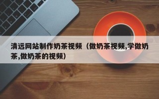 单县清远网站制作奶茶视频（做奶茶视频,学做奶茶,做奶茶的视频）