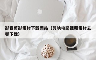 单县影音剪影素材下载网站（剪映电影视频素材去哪下载）